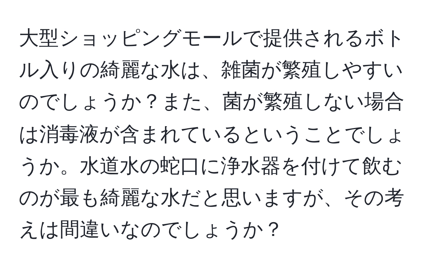 大型ショッピングモールで提供されるボトル入りの綺麗な水は、雑菌が繁殖しやすいのでしょうか？また、菌が繁殖しない場合は消毒液が含まれているということでしょうか。水道水の蛇口に浄水器を付けて飲むのが最も綺麗な水だと思いますが、その考えは間違いなのでしょうか？