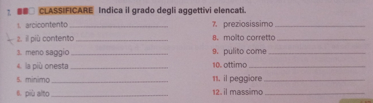 7 #■] CLASSIFICARE Indica il grado degli aggettivi elencati. 
1. arcicontento _7. preziosissimo_ 
2. il più contento _8. molto corretto_ 
3. meno saggio _9. pulito come_ 
4. la più onesta _10. ottimo_ 
5. minimo _11. il peggiore_ 
6, più alto _12. il massimo_