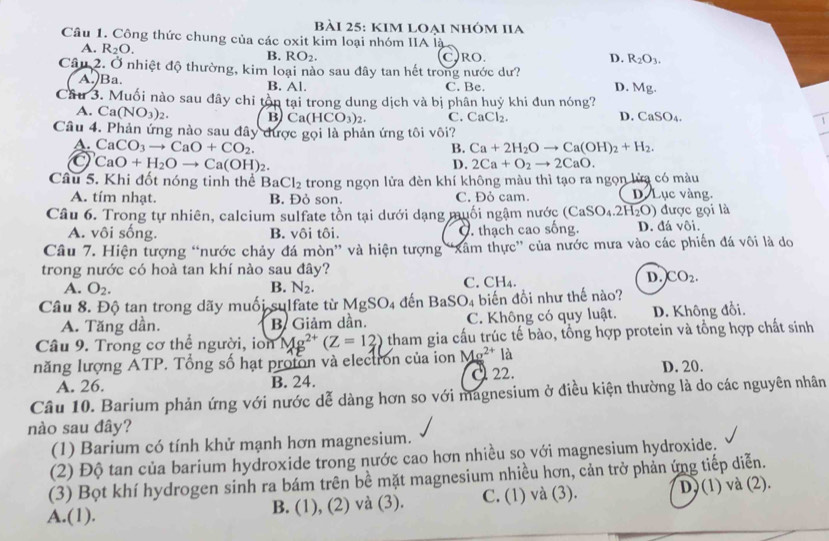 KIm loẠi nhóm IIa
Câu 1. Công thức chung của các oxit kim loại nhóm IIA là
A. R_2O. B. RO_2. C)RO. D. R_2O_3.
Câu 2. Ở nhiệt độ thường, kim loại nào sau đây tan hết trong nước dư?
A. Ba. B. Al. C. Be. Mg.
D.
Câu 3. Muối nào sau đây chỉ tồn tại trong dung dịch và bị phân huý khi đun nóng?
A. Ca(NO_3)_2. B Ca(HCO_3)_2. C. CaCl_2. D. CaSO_4. 1
Câu 4. Phản ứng nào sau đây được gọi là phản ứng tôi vôi?
A. CaCO_3to CaO+CO_2.
B. Ca+2H_2Oto Ca(OH)_2+H_2.
CaO+H_2Oto Ca(OH)_2.
D. 2Ca+O_2to 2CaO.
Câu 5. Khi đốt nóng tinh thể BaCl_2 trong ngọn lửa đèn khí không màu thì tạo ra ngọn lửa có màu
A. tím nhạt. B. Đỏ son. C. Đỏ cam. D. Lục vàng.
Câu 6. Trong tự nhiên, calcium sulfate tồn tại dưới dạng muối ngậm nước (CaSO_4.2H_2O) được gọi là
A. vôi sống. B. vôi tôi.. thạch cao sống. D. đá vôi.
Câu 7. Hiện tượng “nước chảy đá mòn” và hiện tượng 'Xâm thực'' của nước mưa vào các phiến đá vôi là do
trong nước có hoà tan khí nào sau đây?
D.
A. O_2. B. N_2. C. CH₄. CO_2.
Câu 8. Độ tan trong dãy muối sulfate từ MgSO_4 đến BaSO_4 biến đồi như thế nào?
A. Tăng dần. B. Giảm dần. C. Không có quy luật. D. Không đổi.
Câu 9. Trong cơ thể người, ion Mg^(2+)(Z=12) tham gia cấu trúc tế bào, tổng hợp protein và tổng hợp chất sinh
năng lượng ATP. Tổng số hạt proton và electron của ion Mg^(2+) là
A. 26. B. 24. C 22. D. 20.
Câu 10. Barium phản ứng với nước dễ dàng hơn so với magnesium ở điều kiện thường là do các nguyên nhân
nào sau đây?
(1) Barium có tính khử mạnh hơn magnesium.
(2) Độ tan của barium hydroxide trong nước cao hơn nhiều so với magnesium hydroxide.
(3) Bọt khí hydrogen sinh ra bám trên bề mặt magnesium nhiều hơn, cản trở phản ứng tiếp diễn.
A.(1). B. (1), (2) và (3). C. (1) và (3). D) (1) và (2).