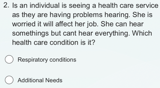 Is an individual is seeing a health care service
as they are having problems hearing. She is
worried it will affect her job. She can hear
somethings but cant hear everything. Which
health care condition is it?
Respiratory conditions
Additional Needs