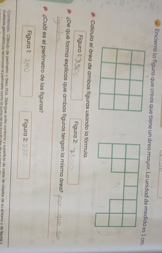 Encierra la figura que creas que tiene un área mayor. La unidad de medida es 1 cm. 
Calcula el área de ambas figuras usando la fórmula. 
Figura 1: Figura 2: 
_ 
_ 
¿De qué forma explicas que ambas figuras tengan la misma área? 
¿Cuál es el perímetro de las figuras? 
Figura 1: Figura 2: 
Contenido. Cálculo de perlimetro y área. PDA. Distingue entre contorno y superficie de caras de objetos de su entorno y de figuras y 
cuerpos geométricos; reconoce al perímetro como la suma de las lonaituder