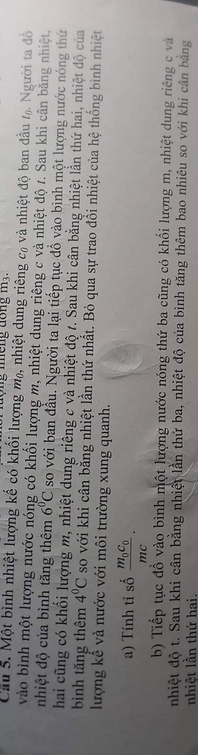nộng nếng đồng m3. 
Câu 5. Một bình nhiệt lượng kế có khối lượng mỹ, nhiệt dung riêng c, và nhiệt độ ban đầu %. Người ta đồ 
vào bình một lượng nước nóng có khối lượng m, nhiệt dung riêng c và nhiệt độ t. Sau khi cân bằng nhiệt, 
nhiệt độ của bình tăng thêm 6°C so với ban đầu. Người ta lại tiếp tục đổ vào bình một lượng nước nóng thứ 
hai cũng có khối lượng m, nhiệt dung riêng c và nhiệt độ t. Sau khi cân bằng nhiệt lần thứ hai, nhiệt độ của 
bình tăng thêm 4^0C so với khi cân bằng nhiệt lần thứ nhất. Bỏ qua sự trao đổi nhiệt của hệ thống bình nhiệt 
lượng kể và nước với môi trường xung quanh. 
a) Tính tỉ số frac m_0c_0mc. 
b) Tiếp tục đổ vào bình một lượng nước nóng thứ ba cũng có khối lượng m, nhiệt dung riêng c và 
nhiệt độ t. Sau khi cân bằng nhiệt lần thứ ba, nhiệt độ của bình tăng thêm bao nhiêu so với khi cân bằng 
nhiệt lần thứ hai.