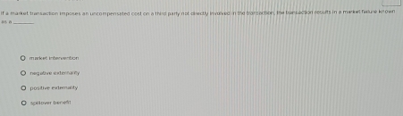 if a market transaction imposes an uncompensated cost on a third parly not disectly involved in the transaction. the transection results in a market felure known
neg ative externarmy
positive externality
spillover berief!