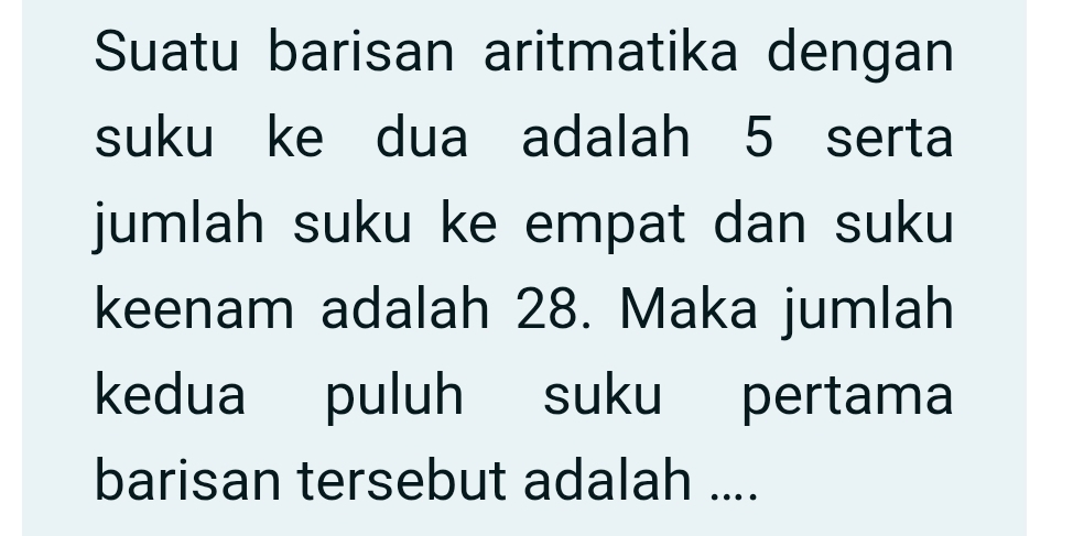 Suatu barisan aritmatika dengan 
suku ke dua adalah 5 serta 
jumlah suku ke empat dan suku 
keenam adalah 28. Maka jumlah 
kedua puluh suku pertama 
barisan tersebut adalah ....