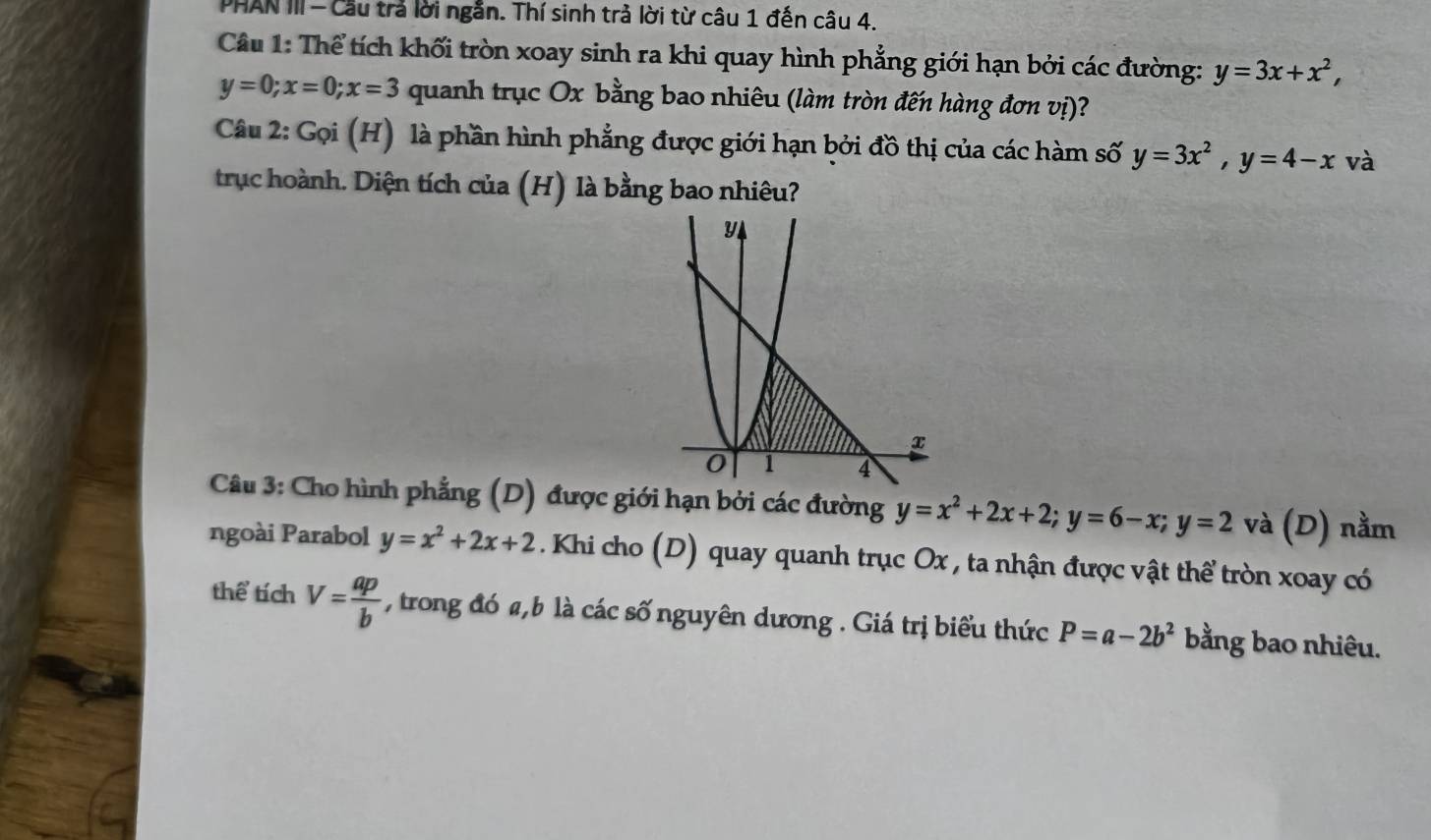 PHAN III - Cầu trả lời ngắn. Thí sinh trả lời từ câu 1 đến câu 4. 
Câu 1: Thể tích khối tròn xoay sinh ra khi quay hình phẳng giới hạn bởi các đường: y=3x+x^2,
y=0; x=0; x=3 quanh trục Ox bằng bao nhiêu (làm tròn đến hàng đơn vị)? 
Câu 2: Gọi (H) là phần hình phẳng được giới hạn bởi đồ thị của các hàm số y=3x^2, y=4-x và 
trục hoành. Diện tích của (H) là bằng bao nhiêu? 
Câu 3: Cho hình phẳng (D) được giới hạn bởi các đường y=x^2+2x+2; y=6-x; y=2 và (D) nằm 
ngoài Parabol y=x^2+2x+2 Khi cho (D) quay quanh trục Ox , ta nhận được vật thể tròn xoay có 
thể tích V= ap/b  , trong đó a, b là các số nguyên dương . Giá trị biểu thức P=a-2b^2 bằng bao nhiêu.