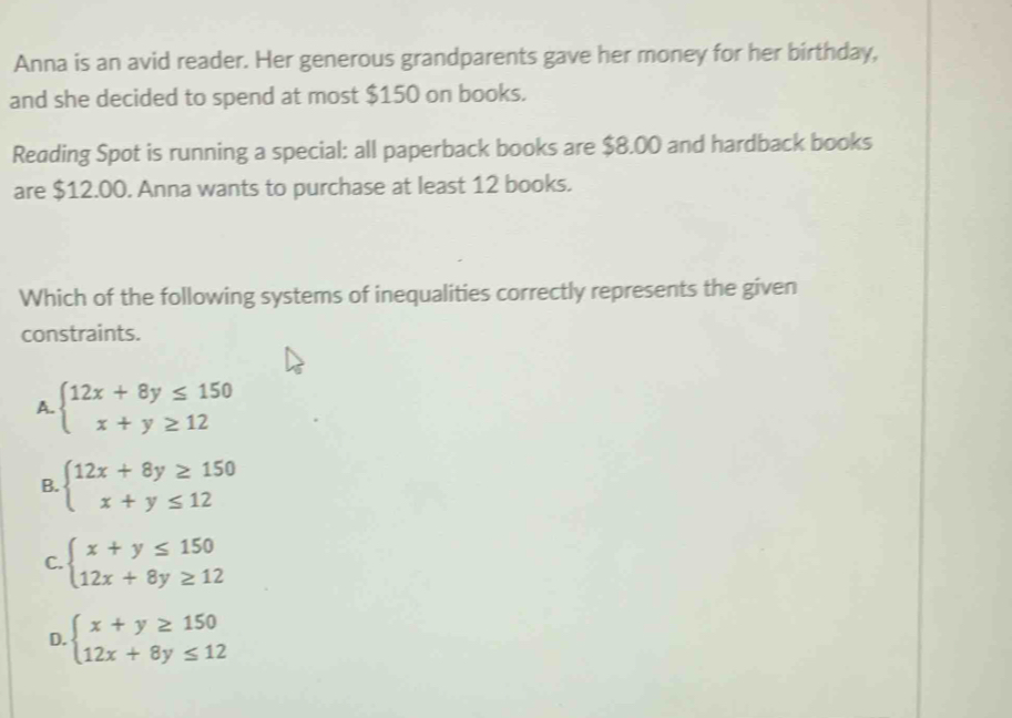 Anna is an avid reader. Her generous grandparents gave her money for her birthday,
and she decided to spend at most $150 on books.
Reading Spot is running a special: all paperback books are $8.00 and hardback books
are $12.00. Anna wants to purchase at least 12 books.
Which of the following systems of inequalities correctly represents the given
constraints.
A. beginarrayl 12x+8y≤ 150 x+y≥ 12endarray.
B. beginarrayl 12x+8y≥ 150 x+y≤ 12endarray.
C. beginarrayl x+y≤ 150 12x+8y≥ 12endarray.
D. beginarrayl x+y≥ 150 12x+8y≤ 12endarray.