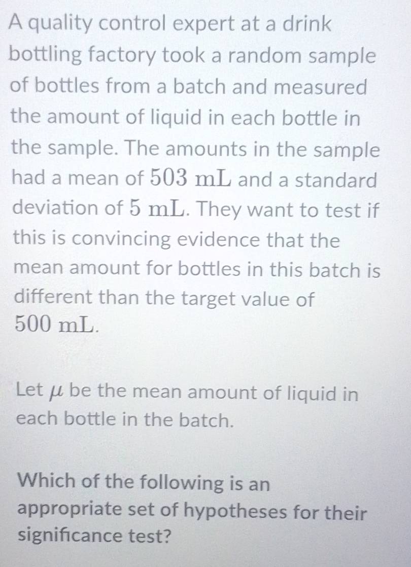 A quality control expert at a drink 
bottling factory took a random sample 
of bottles from a batch and measured 
the amount of liquid in each bottle in 
the sample. The amounts in the sample 
had a mean of 503 mL and a standard 
deviation of 5 mL. They want to test if 
this is convincing evidence that the 
mean amount for bottles in this batch is 
different than the target value of
500 mL. 
Let μ be the mean amount of liquid in 
each bottle in the batch. 
Which of the following is an 
appropriate set of hypotheses for their 
signifcance test?