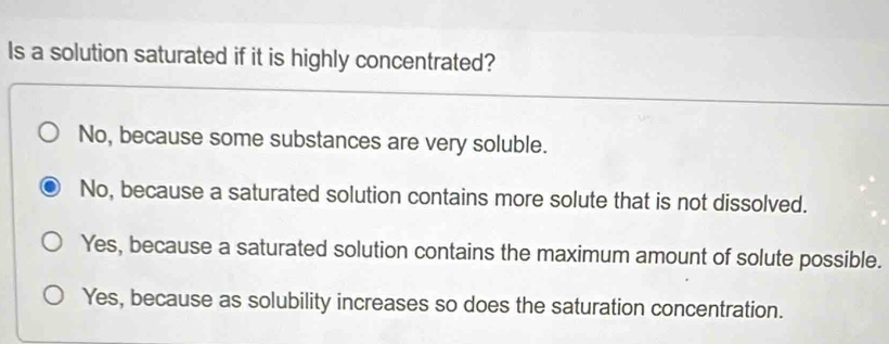 Is a solution saturated if it is highly concentrated?
No, because some substances are very soluble.
No, because a saturated solution contains more solute that is not dissolved.
Yes, because a saturated solution contains the maximum amount of solute possible.
Yes, because as solubility increases so does the saturation concentration.