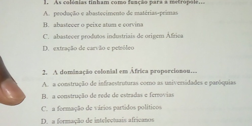 As colônias tinham como função para a metrópole...
A. produção e abastecimento de matérias-primas
B. abastecer o peixe atum e corvina
C. abastecer produtos industriais de origem África
D. extração de carvão e petróleo
2. A dominação colonial em África proporcionou…
A. a construção de infraestruturas como as universidades e paróquias
B. a construção de rede de estradas e ferrovias
C. a formação de vários partidos políticos
D. a formação de intelectuais africanos