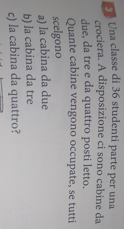 Una classe di 36 studenti parte per una
crociera. A disposizione ci sono cabine da
due, da tre e da quattro posti letto.
Quante cabine vengono occupate, se tutti
scelgono
a) la cabina da due
b) la cabina da tre
c) la cabina da quattro?