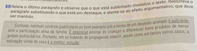 zagores 
d Releia o último parágrafo e observe que o que está sublinhado modaliza o texto. Reescreva o 
parágrafo substituíndo o que está em destaque, e atente-se ao efeito argumentativo, que deve 
ser mantido. 
Contudo, nenhum controle publicitário ou bom exemplo sob a forma de um desenho animado é suficiente 
sem a participação ativa da família. É essencial ensinar às crianças a diferenciar bons produtos de meros 
golpes publicitários. Portanto, em se tratando de propaganda infantil, assim como em tantos outros casos, a 
educação vinda de casa é a melhor solução.