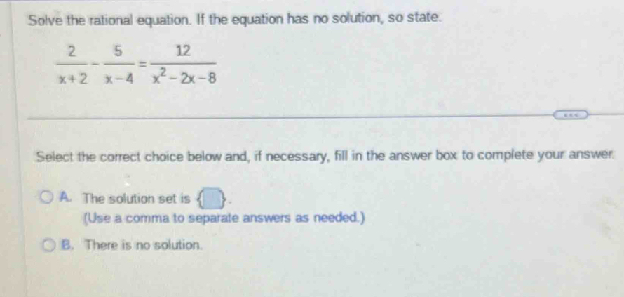 Solve the rational equation. If the equation has no solution, so state.
 2/x+2 - 5/x-4 = 12/x^2-2x-8 
Select the correct choice below and, if necessary, fill in the answer box to complete your answer.
A. The solution set is
(Use a comma to separate answers as needed.)
B. There is no solution.