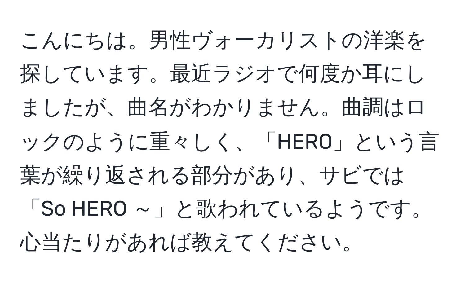 こんにちは。男性ヴォーカリストの洋楽を探しています。最近ラジオで何度か耳にしましたが、曲名がわかりません。曲調はロックのように重々しく、「HERO」という言葉が繰り返される部分があり、サビでは「So HERO ～」と歌われているようです。心当たりがあれば教えてください。