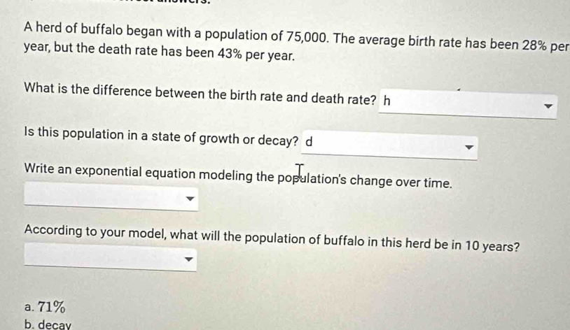 A herd of buffalo began with a population of 75,000. The average birth rate has been 28% per
year, but the death rate has been 43% per year.
What is the difference between the birth rate and death rate? h
Is this population in a state of growth or decay? d
Write an exponential equation modeling the population's change over time.
According to your model, what will the population of buffalo in this herd be in 10 years?
a. 71%
b. decav