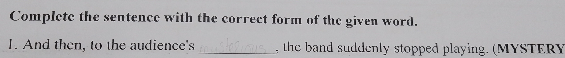 Complete the sentence with the correct form of the given word. 
1. And then, to the audience's _, the band suddenly stopped playing. (MYSTERY