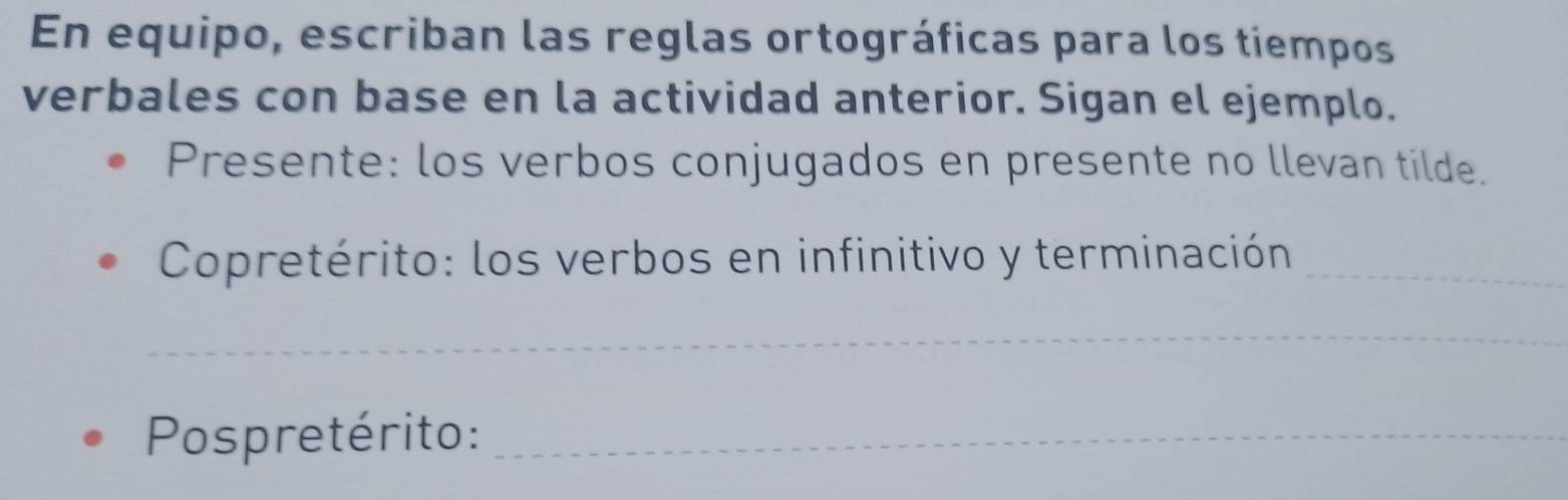 En equipo, escriban las reglas ortográficas para los tiempos 
verbales con base en la actividad anterior. Sigan el ejemplo. 
Presente: los verbos conjugados en presente no llevan tilde. 
Copretérito: los verbos en infinitivo y terminación_ 
_ 
Pospretérito:_