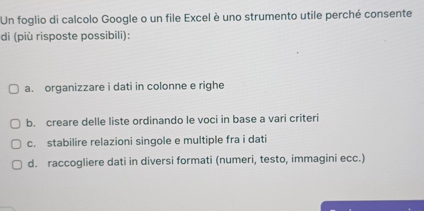 Un foglio di calcolo Google o un file Excel è uno strumento utile perché consente
di (più risposte possibili):
a. organizzare i dati in colonne e righe
b. creare delle liste ordinando le voci in base a vari criteri
c. stabilire relazioni singole e multiple fra i dati
d. raccogliere dati in diversi formati (numeri, testo, immagini ecc.)