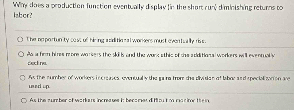 Why does a production function eventually display (in the short run) diminishing returns to
labor?
The opportunity cost of hiring additional workers must eventually rise.
As a firm hires more workers the skills and the work ethic of the additional workers will eventually
decline.
As the number of workers increases, eventually the gains from the division of labor and specialization are
used up.
As the number of workers increases it becomes difficult to monitor them.