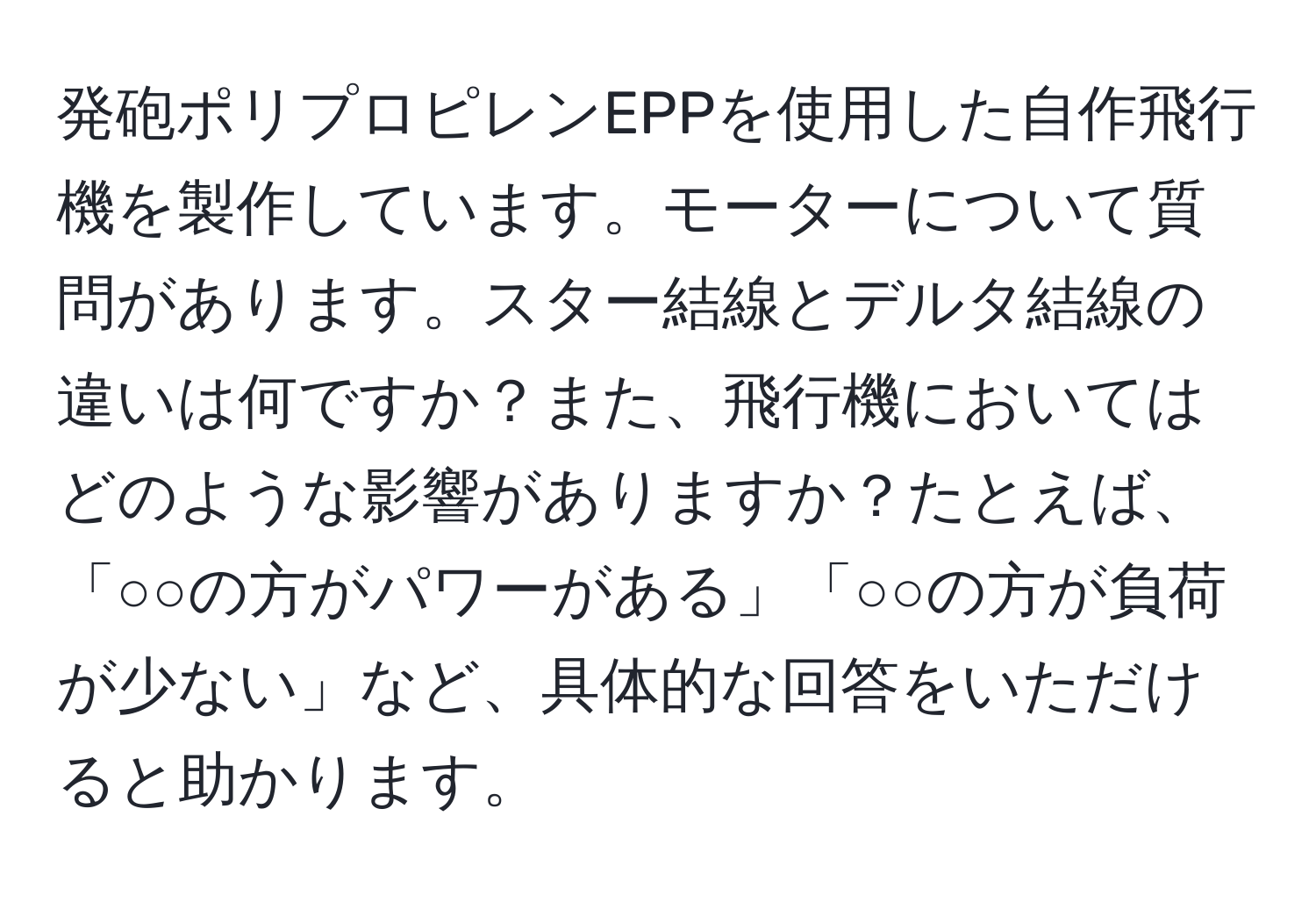 発砲ポリプロピレンEPPを使用した自作飛行機を製作しています。モーターについて質問があります。スター結線とデルタ結線の違いは何ですか？また、飛行機においてはどのような影響がありますか？たとえば、「○○の方がパワーがある」「○○の方が負荷が少ない」など、具体的な回答をいただけると助かります。