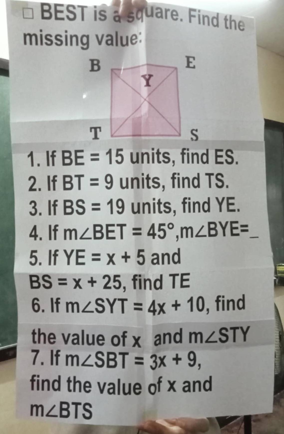 BEST is a square. Find the 
missing value: 
1. If BE=15 units, find ES. 
2. If BT=9 units, find TS. 
3. If BS=19 units, find YE. 
4. If m∠ BET=45°, m∠ BYE= _ 
5. If YE=x+5 and
BS=x+25 find TE
6. If m∠ SYT=4x+10 , find 
the value of x and m∠ STY
7. If m∠ SBT=3x+9, 
find the value of x and
m∠ BTS