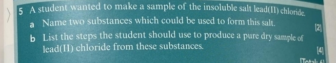 A student wanted to make a sample of the insoluble salt lead(II) chloride. 
a Name two substances which could be used to form this salt. [2] 
b List the steps the student should use to produce a pure dry sample of 
lead(II) chloride from these substances. [4] 
[Total: 6 1