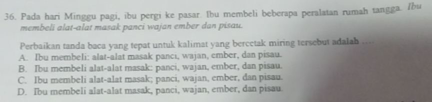 Pada hari Minggu pagi, ibu pergi ke pasar. Ibu membeli beberapa peralatan rumah tangga. Ibu
membeli alat-alat masak panci wajan ember dan pisau.
Perbaikan tanda baca yang tepat untuk kalimat yang bercetak miring tersebut adalah ....
A. Ibu membeli: alat-alat masak panci, wajan, ember, dan pisau.
B. Ibu membeli alat-alat masak: panci, wajan, ember, dan pisau.
C. Ibu membeli alat-alat masak; panci, wajan, ember, dan pisau.
D. Ibu membeli alat-alat masak, panci, wajan, ember, dan pisau