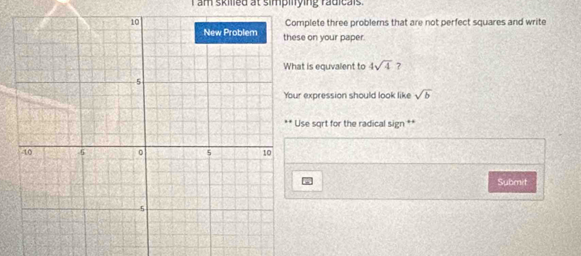 am skilled at simpilying radicals . 
mplete three problems that are not perfect squares and write 
se on your paper. 
at is equvalent to 4sqrt(4) ? 
r expression should look like sqrt(b)
Use sqrt for the radical sign ** 
Submit