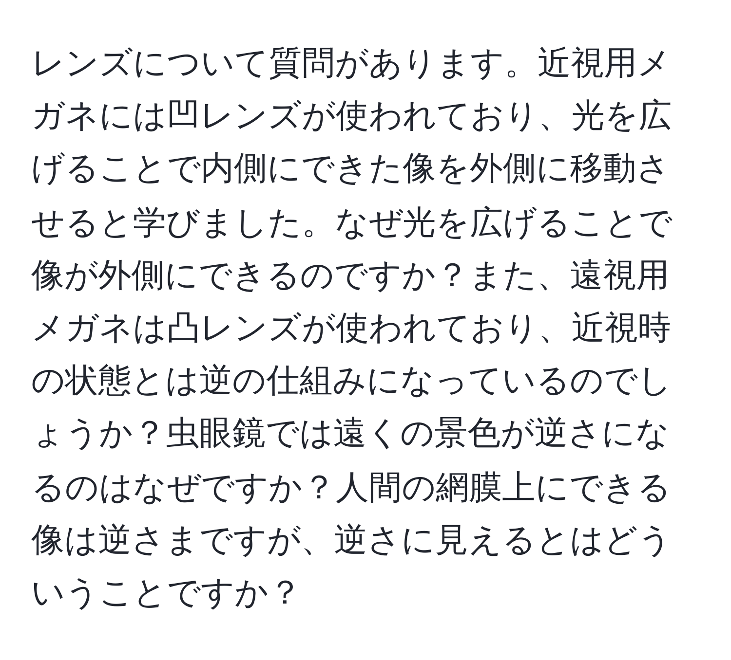 レンズについて質問があります。近視用メガネには凹レンズが使われており、光を広げることで内側にできた像を外側に移動させると学びました。なぜ光を広げることで像が外側にできるのですか？また、遠視用メガネは凸レンズが使われており、近視時の状態とは逆の仕組みになっているのでしょうか？虫眼鏡では遠くの景色が逆さになるのはなぜですか？人間の網膜上にできる像は逆さまですが、逆さに見えるとはどういうことですか？