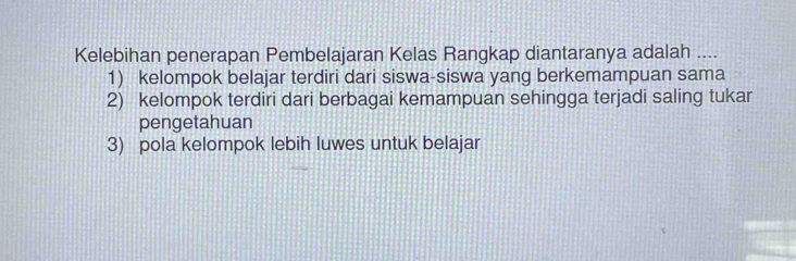 Kelebihan penerapan Pembelajaran Kelas Rangkap diantaranya adalah ....
1) kelompok belajar terdiri dari siswa-siswa yang berkemampuan sama
2) kelompok terdiri dari berbagai kemampuan sehingga terjadi saling tukar
pengetahuan
3) pola kelompok lebih luwes untuk belajar