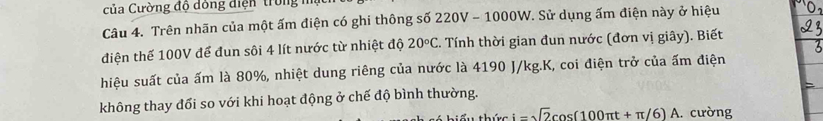 của Cường độ đóng điện trong h 
Câu 4. Trên nhãn của một ấm điện có ghi thông số 220V - 1000W. Sử dụng ấm điện này ở hiệu 
điện thế 100V để đun sôi 4 lít nước từ nhiệt độ 20°C. Tính thời gian đun nước (đơn vị giây). Biết 
hiệu suất của ấm là 80%, nhiệt dung riêng của nước là 4190 J/kg. K, coi điện trở của ấm điện 
không thay đổi so với khi hoạt động ở chế độ bình thường. 
thức i=sqrt(2)cos (100π t+π /6)A.. cường