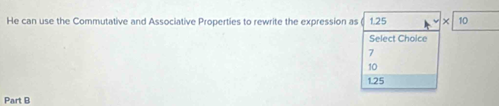 He can use the Commutative and Associative Properties to rewrite the expression as ( 1.25 × 10
Select Choice
7
10
1.25
Part B