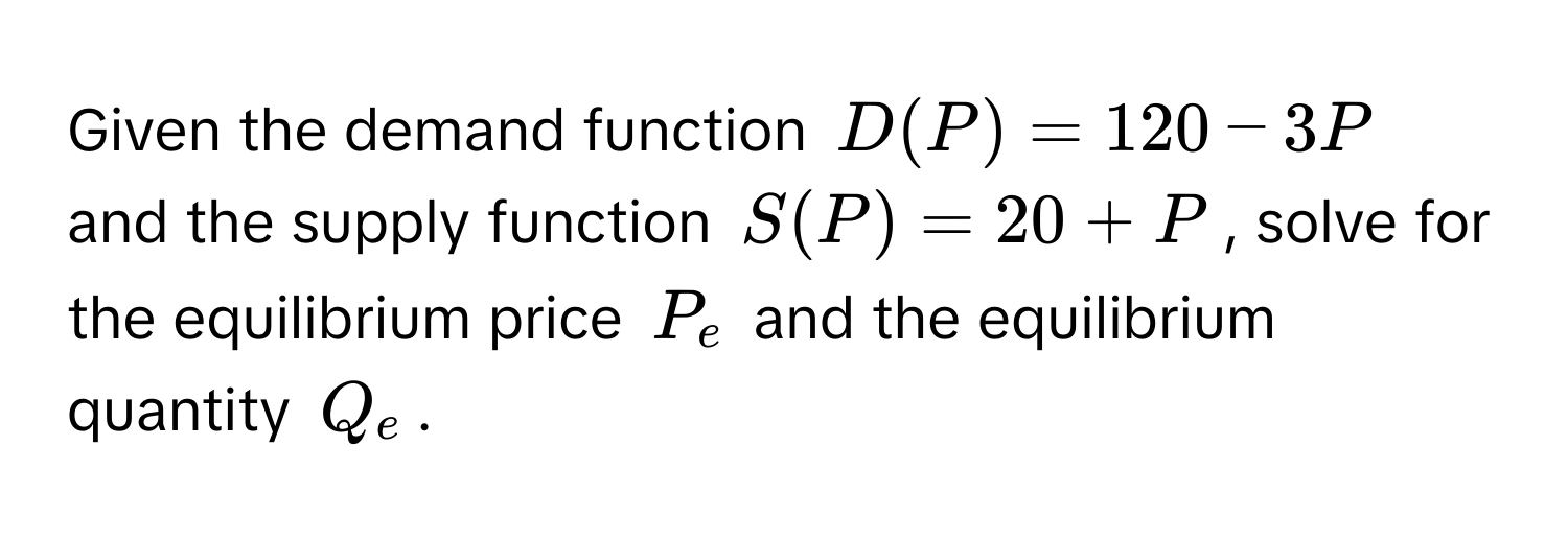 Given the demand function $D(P) = 120 - 3P$ and the supply function $S(P) = 20 + P$, solve for the equilibrium price $P_e$ and the equilibrium quantity $Q_e$.