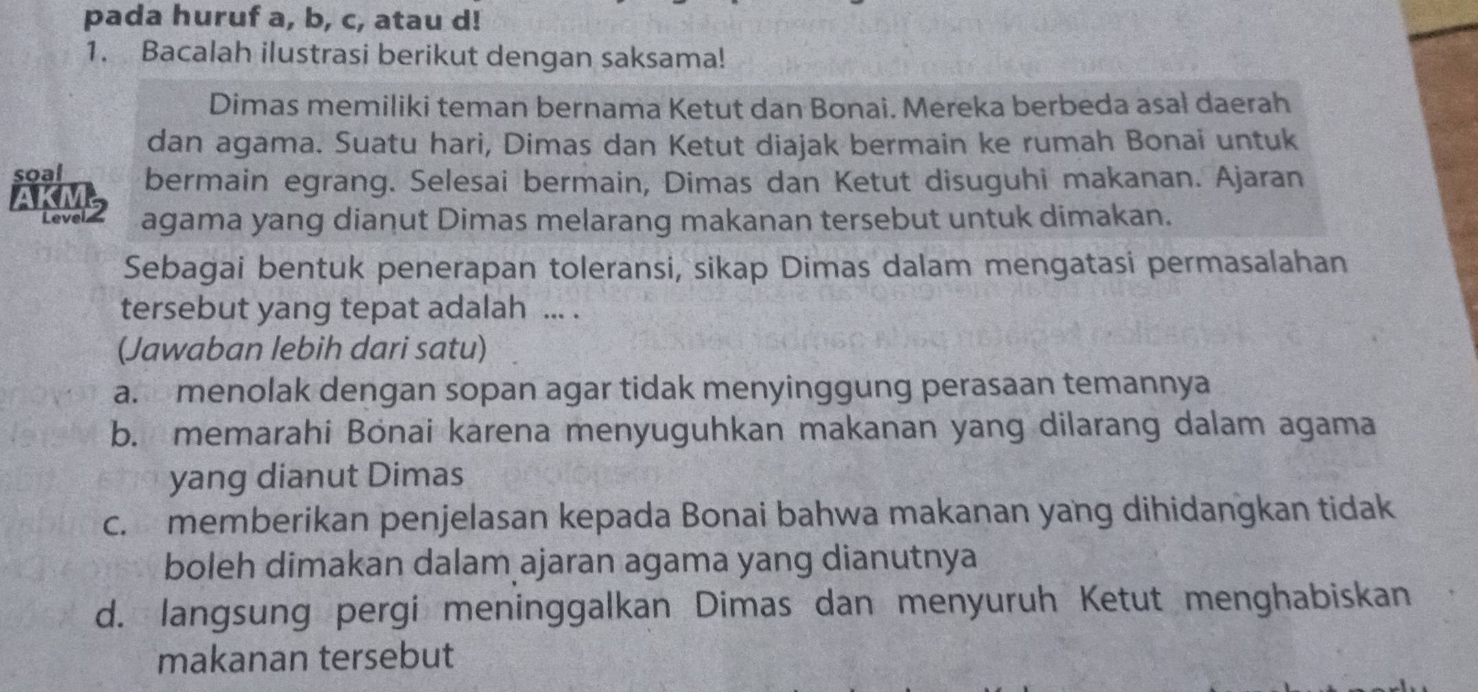 pada huruf a, b, c, atau d!
1. Bacalah ilustrasi berikut dengan saksama!
Dimas memiliki teman bernama Ketut dan Bonai. Mereka berbeda asał daerah
dan agama. Suatu hari, Dimas dan Ketut diajak bermain ke rumah Bonai untuk
soal
bermain egrang. Selesai bermain, Dimas dan Ketut disuguhi makanan. Ajaran
AKME agama yang dianut Dimas melarang makanan tersebut untuk dimakan.
Sebagai bentuk penerapan toleransi, sikap Dimas dalam mengatasi permasalahan
tersebut yang tepat adalah ... .
(Jawaban lebih dari satu)
a. menolak dengan sopan agar tidak menyinggung perasaan temannya
b. memarahi Bönai karena menyuguhkan makanan yang dilarang dalam agama
yang dianut Dimas
c. memberikan penjelasan kepada Bonai bahwa makanan yang dihidangkan tidak
boleh dimakan dalam ajaran agama yang dianutnya
d. langsung pergi meninggalkan Dimas dan menyuruh Ketut menghabiskan
makanan tersebut