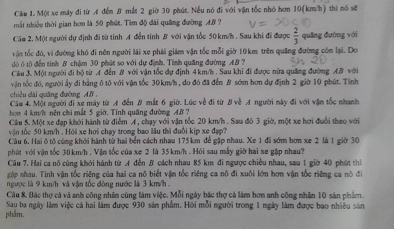 Một xe máy đi từ A đến B mất 2 giờ 30 phút. Nếu nó đi với vận tốc nhỏ hơn 10(km/h) thì nó sẽ
mắt nhiều thời gian hơn là 50 phút. Tìm độ dài quãng đường AB ?
Câu 2. Một người dự định đi từ tỉnh A đến tinh B với vận tốc 50 km/h . Sau khi đi được  2/3  quãng đường với
vận tốc đó, vì đường khó đi nên người lái xe phải giảm vận tốc mỗi giờ 10km trên quãng đường còn lại. Do
đô ô tô đến tinh B chậm 30 phút so với dự định. Tính quãng đường AB ?
Câu 3. Một người đi bộ từ A đến B với vận tốc dự định 4km/h . Sau khi đi được nửa quãng đường AB với
vận tốc đó, người ấy di bằng ô tô với vận tốc 30km/h , do đó đã đến B sớm hơn dự định 2 giờ 10 phút. Tính
chiều dài quãng đường AB .
Cầu 4. Một người đi xe máy từ A đến B mất 6 giờ. Lúc về đi từ B về A người này đi với vận tốc nhanh
hơn 4 km/h nên chi mất 5 giờ. Tính quãng đường AB ?
Câu 5. Một xe đạp khởi hành từ điểm A, chạy với vận tốc 20 km/h . Sau đó 3 giờ, một xe hơi đuổi theo với
vận tốc 50 km/h . Hỏi xe hơi chạy trong bao lâu thì đuổi kịp xe đạp?
Câu 6. Hai ô tô cùng khởi hành từ hai bến cách nhau 175 km để gặp nhau. Xe 1 đi sớm hơn xe 2 là 1 giờ 30
phút với vận tốc 30 km/h . Vận tốc của xe 2 là 35 km/h . Hỏi sau mấy giờ hai xe gặp nhau?
Câu 7. Hai ca nô cùng khởi hành từ A đến B cách nhau 85 km đi ngược chiều nhau, sau 1 giờ 40 phút thi
gặp nhau. Tính vận tốc riêng của hai ca nô biết vận tốc riêng ca nô đi xuôi lớn hơn vận tốc riêng ca nô đi
ngược là 9 km/h và vận tốc dòng nước là 3 km/h .
Câu 8. Bác thợ cả và anh công nhân cùng làm việc. Mỗi ngày bác thợ cả làm hơn anh công nhân 10 sản phẩm.
Sau ba ngày làm việc cả hai làm được 930 sản phẩm. Hỏi mỗi người trong 1 ngày làm được bao nhiêu sản
phẩm.