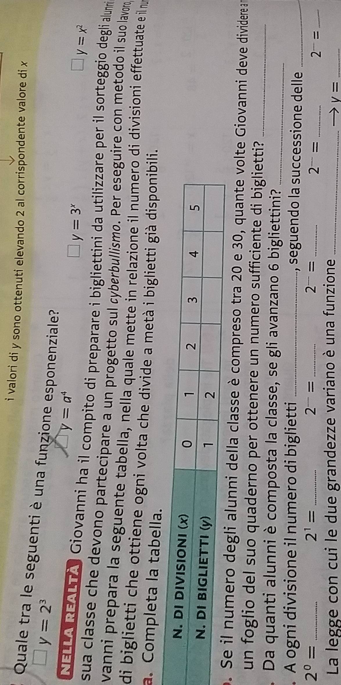 valori di y sono ottenuti elevando 2 al corrispondente valore di x
Quale tra le seguenti è una funzione esponenziale?
□ y=2^3
y=a^4
y=3^x
y=x^2
NELLA REALTA Giovanni ha il compito di preparare i bigliettini da utilizzare per il sorteggio degli alunni
sua classe che devono partecipare a un progetto sul cyberbullismo. Per eseguire con metodo il suo lavoro
vanni prepara la seguente tabella, nella quale mette in relazione il numero di divisioni effettuate e il nu
di biglietti che ottiene ogni volta che divide a metà i biglietti già disponibili.
a. Completa la tabella.
omero degli alunni della classe è compreso tra 20 e 30, quante volte Giovanni deve dividere a
un foglio del suo quaderno per ottenere un numero sufficiente di biglietti?_
. Da quanti alunni è composta la classe, se gli avanzano 6 bigliettini?_
. A ogni divisione il numero di biglietti _, seguendo la successione delle_
_ 2^0=
_ 2^1=
_ 2^-=
2^-= _
_ 2^(--)=
2^-= _
La legge con cui le due grandezze variano è una funzione_
V= _