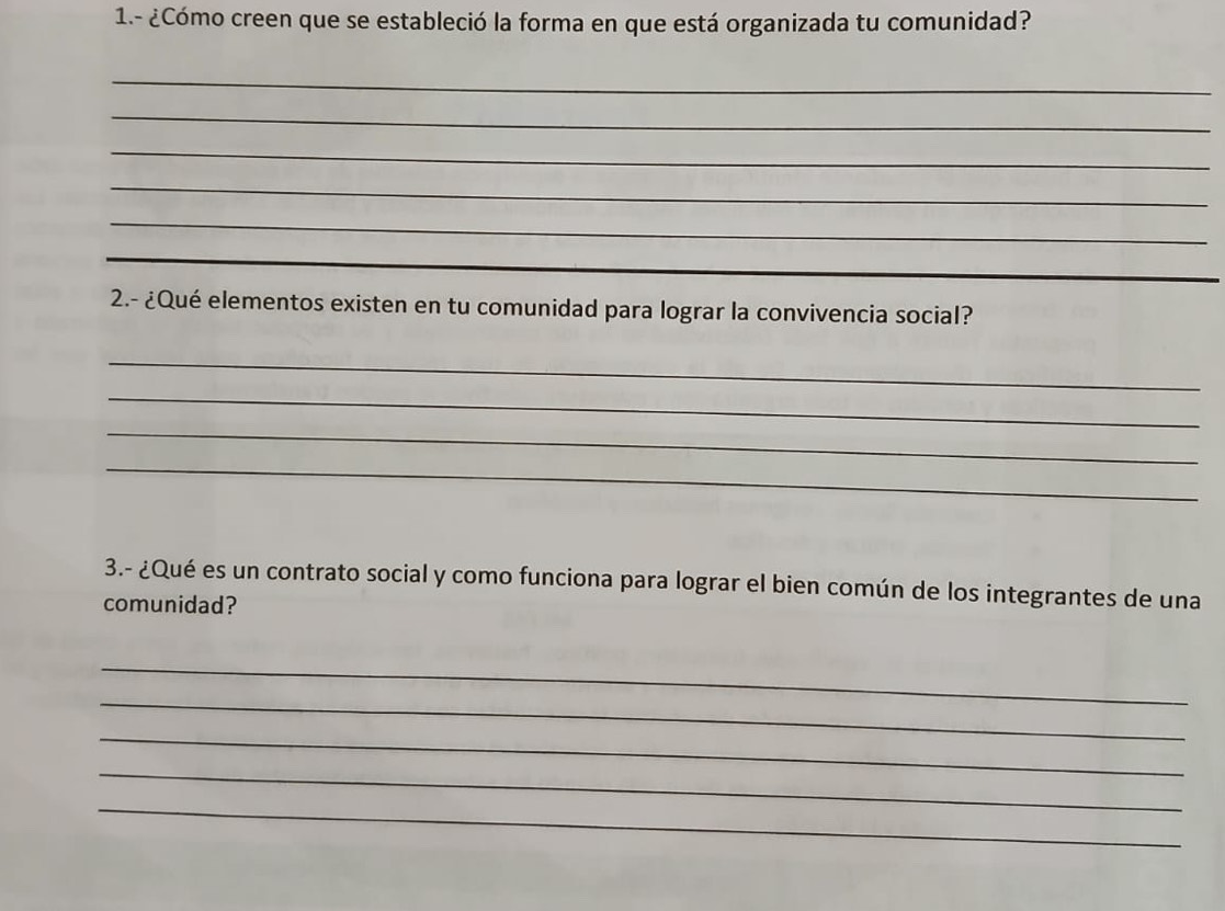 1.- ¿Cómo creen que se estableció la forma en que está organizada tu comunidad? 
_ 
_ 
_ 
_ 
_ 
_ 
_ 
2.- ¿Qué elementos existen en tu comunidad para lograr la convivencia social? 
_ 
_ 
_ 
_ 
3.- ¿Qué es un contrato social y como funciona para lograr el bien común de los integrantes de una 
comunidad? 
_ 
_ 
_ 
_ 
_