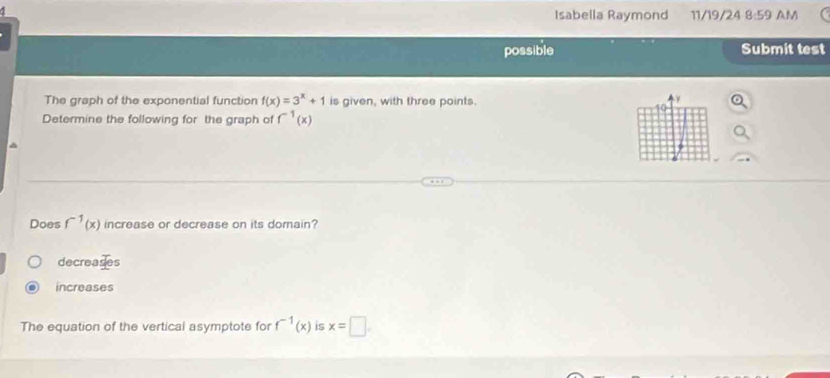 Isabella Raymond 11/19/24 8:59 AM
possible Submit test
The graph of the exponential function f(x)=3^x+1 is given, with three points.
Determine the following for the graph of f^(-1)(x)
Does f^(-1)(x) increase or decrease on its domain?
decreases
increases
The equation of the vertical asymptote for f^(-1)(x) is x=□.