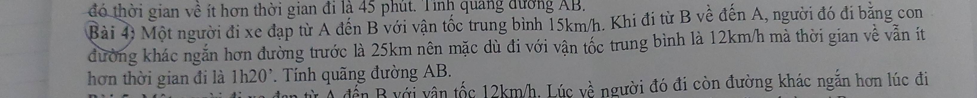 đó thời gian về ít hơn thời gian đi là 45 phút. Tỉnh quang dương AB. 
Bài 4) Một người đi xe đạp từ A đến B với vận tốc trung bình 15km/h. Khi đi từ B về đến A, người đó đi bằng con 
đường khác ngắn hơn đường trước là 25km nên mặc dù đi với vận tốc trung bình là 12km/h mà thời gian về vẫn ít 
hơn thời gian đi là 1h20 '. Tính quãng đường AB. 
Từ Ả đến B với vân tốc 12km/h. Lúc về người đó đi còn đường khác ngắn hơn lúc đi