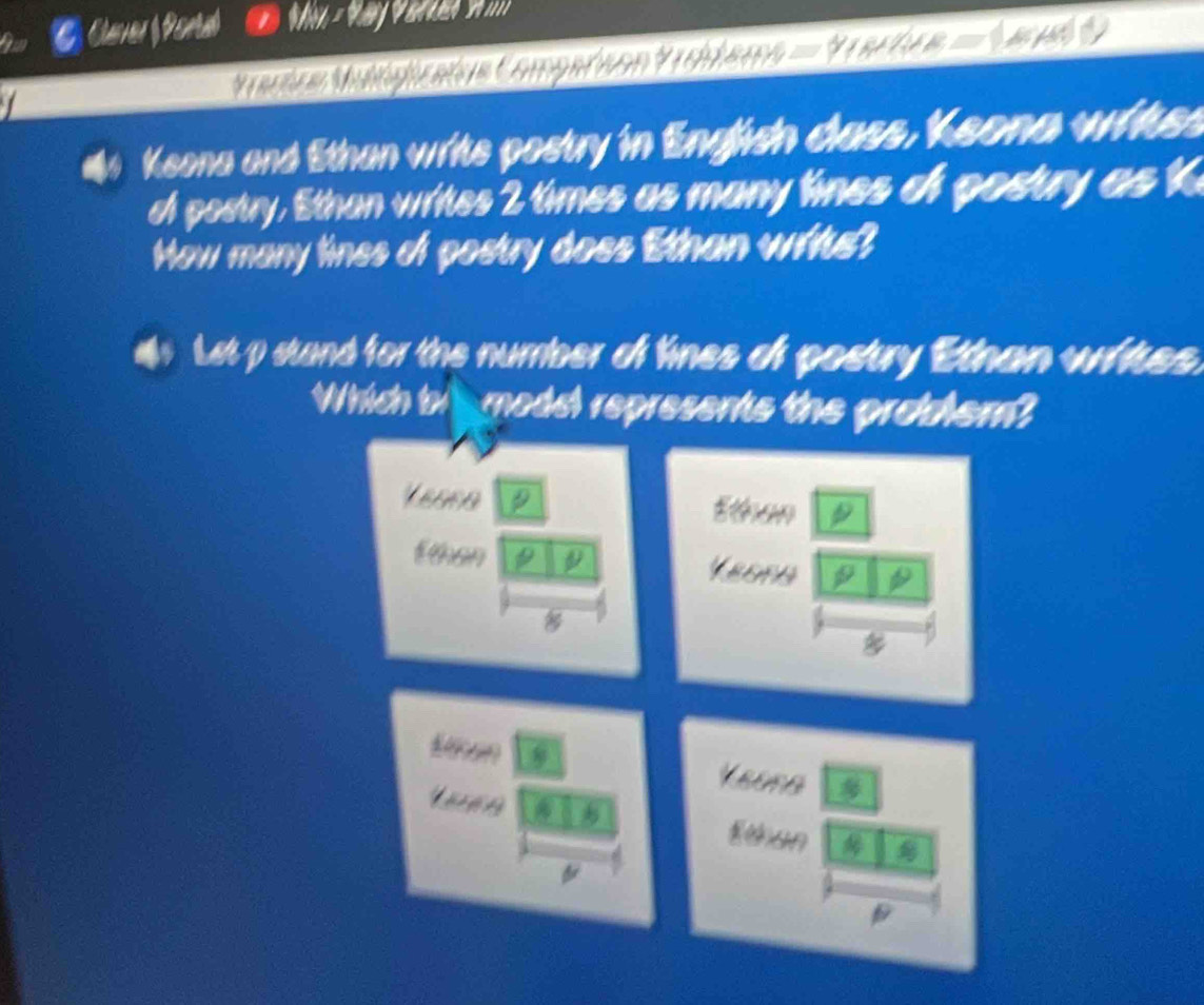 Claver Ponial 
Maria Mapizatos Comparsón Voilemo = Vractce = V ari 
#4 Keona and Sthan writs postry in English dass, Keona witss 
of postry. Ethan writes 2 times as many lines of postry as k 
Mow many lines of postry doss Ethan writs? 
i Let p stand for the number of lines of postry Ethan writes. 
Which bi l model represents the problem? 
Leasa Ethen 
E than D Keona 

Een Yeuna 

Eshan 
A