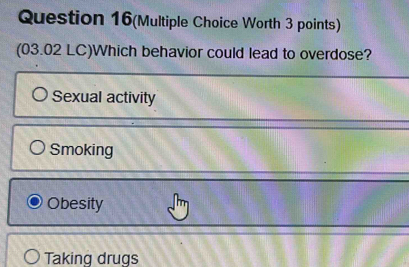 Question 16(Multiple Choice Worth 3 points)
(03.02 LC)Which behavior could lead to overdose?
Sexual activity
Smoking
Obesity
Taking drugs