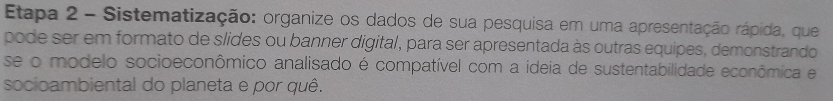 Etapa 2 - Sistematização: organize os dados de sua pesquisa em uma apresentação rápida, que 
pode ser em formato de slides ou banner digital, para ser apresentada às outras equipes, demonstrando 
se o modelo socioeconômico analisado é compatível com a ideia de sustentabilidade econômica e 
socioambiental do planeta e por quê.