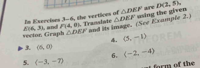 In Exercises 3-6 , the vertices of △ DEF are D(2,5),
E(6,3) , and F(4,0). Translate △ DEF using the given 
vector. Graph △ DEF and its image. (See Example 2.) 
4. langle 5,-1rangle
3. langle 6,0rangle
6. langle -2,-4rangle
5. langle -3,-7rangle
nt rm of th e