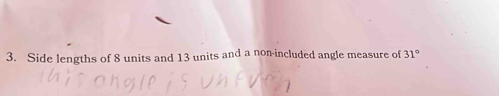 Side lengths of 8 units and 13 units and a non-included angle measure of 31°