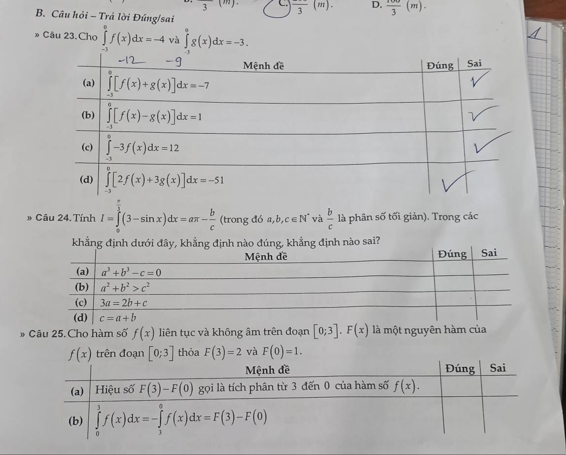 3
C frac 3(m). D.  100/3 (m).
B. Câu hỏi - Trả lời Đúng/sai
» Câu 23.Cho ∈tlimits _-^0f(x)dx=-4 và ∈tlimits _(-3)^0g(x)dx=-3.
Câu 24. Tính I=∈tlimits _0^((frac π)3)(3-sin x)dx=aπ - b/c (trony 3 đó 6a,b,c∈ N^* và  b/c  là phân số tối giản). Trong các
khẳng định dưới đây, khẳng định nào đúng, khẳng định nào sai?
» Câu 25.Cho hàm số f(x) liên tục và không âm trên đoạn [0;3].F(x) là một nguyên hàm của
f(x) trên đoạn [0;3] thỏa F(3)=2 và F(0)=1.