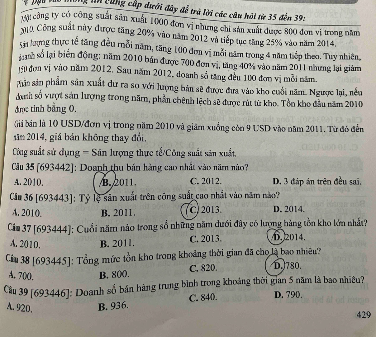 long tn cùng cấp dưới đây để trả lời các câu hỏi từ 35 đến 39:
Một công ty có công suất sản xuất 1000 đơn vị nhưng chỉ sản xuất được 800 đơn vị trong năm
2010. Công suất này được tăng 20% vào năm 2012 và tiếp tục tăng 25% vào năm 2014.
Sản lượng thực tế tăng đều mỗi năm, tăng 100 đơn vị mỗi năm trong 4 năm tiếp theo. Tuy nhiên,
doanh số lại biến động: năm 2010 bán được 700 đơn vị, tăng 40% vào năm 2011 nhưng lại giảm
150 đơn vị vào năm 2012. Sau năm 2012, doanh số tăng đều 100 đơn vị mỗi năm.
Phần sản phẩm sản xuất dư ra so với lượng bán sẽ được đưa vào kho cuối năm. Ngược lại, nếu
doanh số vượt sản lượng trong năm, phần chênh lệch sẽ được rút từ kho. Tồn kho đầu năm 2010
được tính bằng 0.
Giá bán là 10 USD/đơn vị trong năm 2010 và giảm xuống còn 9 USD vào năm 2011. Từ đó đến
năm 2014, giá bán không thay đổi.
Công suất sử dụng = Sản lượng thực tế/Công suất sản xuất.
Câu 35 [693442]: Doanh thu bán hàng cao nhất vào năm nào?
A. 2010. B. 2011. C. 2012. D. 3 đáp án trên đều sai.
Câu 36 [693443]: Tỷ lệ sản xuất trên công suất cao nhất vào năm nào?
A. 2010. B. 2011. C) 2013. D. 2014.
Câu 37 [693444]: Cuối năm nào trong số những năm dưới đây có lượng hàng tồn kho lớn nhất?
A. 2010. B. 2011. C. 2013.
D. 2014.
Câu 38 [693445]: Tổng mức tồn kho trong khoảng thời gian đã cho là bao nhiêu?
A. 700. B. 800. C. 820.
D.)780.
Câu 39 [693446]: Doanh số bán hàng trung bình trong khoảng thời gian 5 năm là bao nhiêu?
C. 840. D. 790.
A. 920. B. 936.
429