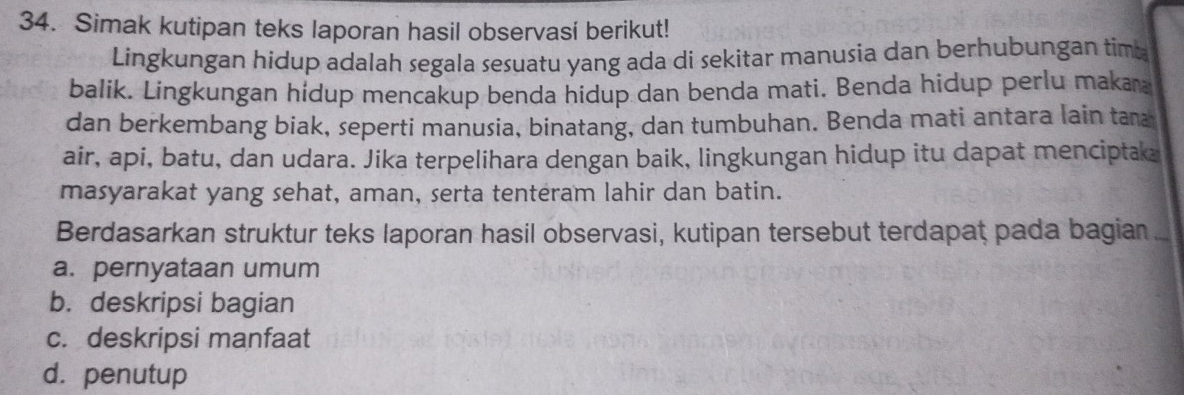 Simak kutipan teks laporan hasil observasí berikut! 
Lingkungan hidup adalah segala sesuatu yang ada di sekitar manusia dan berhubungan tima 
balik. Lingkungan hidup mencakup benda hidup dan benda mati. Benda hidup perlu maka 
dan berkembang biak, seperti manusia, binatang, dan tumbuhan. Benda mati antara lain tan 
air, api, batu, dan udara. Jika terpelihara dengan baik, lingkungan hidup itu dapat menciptak 
masyarakat yang sehat, aman, serta tenteram lahir dan batin. 
Berdasarkan struktur teks laporan hasil observasi, kutipan tersebut terdapat pada bagian .. 
a. pernyataan umum 
b. deskripsi bagian 
c. deskripsi manfaat 
d. penutup