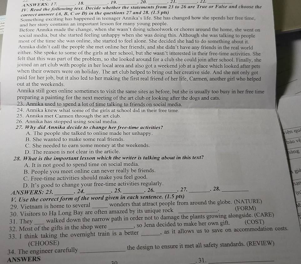 ANSWERS: 17. . 18. _. 19. _. 20. _. 21. _. 2 2._
IV. Read the following text. Decide whether the statements from 23 to 26 are True or False and choose the
correct answer (A, B, C or D) in the questions 27 and 28. (1.5 pts)
p o
Something exciting has happened in teenager Annika's life. She has changed how she spends her free time.
Ch and her story contains an important lesson for many young people.
/ 5 Before Annika made the change, when she wasn't doing schoolwork or chores around the home, she went on
social media, but she started feeling unhappy when she was doing this. Although she was talking to people
most of the time she was online, she started to feel alone. She decided she had to do something about it.
Annika didn’t call the people she met online her friends, and she didn’t have any friends in the real world
either. She spoke to some of the girls at her school, but she wasn’t interested in their free-time activities. She
felt that this was part of the problem, so she looked around for a club she could join after school. Finally, she
joined an art club with people in her local area and also got a weekend job at a place which looked after pets 
when their owners were on holiday. The art club helped to bring out her creative side. And she not only got
paid for her job, but it also led to her making the first real friend of her life, Carmen, another girl who helped
out at the weekends.
Annika still goes online sometimes to visit the same sites as before, but she is usually too busy in her free time
preparing a painting for the next meeting of the art club or looking after the dogs and cats.
23. Annika used to spend a lot of time talking to friends on social media.
24. Annika knew what some of the girls at school did in their free time.
25. Annika met Carmen through the art club.
26. Annika has stopped using social media.
27. Why did Annika decide to change her free-time activities?
A. The people she talked to online made her unhappy.
viện qué
B. She wanted to make some real friends.
bảo về
C. She needed to earn some money at the weekends.
D. The reason is not clear in the article. hóng
28. What is the important lesson which the writer is talking about in this text?
A. It is not good to spend time on social media.
B. People you meet online can never really be friends.
n gió
C. Free-time activities should make you feel good.
D. It’s good to change your free-time activities regularly. han
ANSWERS: 23. _. 24. _. 25. _. 26. _. 27. _. 28._
(n
V. Use the correct form of the word given in each sentence. (1.5 pts)
29. Vietnam is home to several wonders that attract people from around the globe. (NATURE)
M
.
30. Visitors to Hạ Long Bay are often amazed by its unique rock _(FORM)
31. They walked down the narrow path in order not to damage the plants growing alongside. (CARE)
32. Most of the gifts in the shop were , so Jena decided to make her own gift.    (COST)
33. I think taking the overnight train is a better _, as it allows us to save on accommodation costs.
(CHOOSE)
34. The engineer carefully _the design to ensure it met all safety standards. (REVIEW)
ANSWERS . 31._
2∩