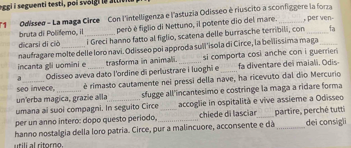 eggi i seguenti testi, poi svolgi le altivil 
T1 Odissed - La maga Circe Con l'intelligenza e l'astuzia Odisseo è riuscito a sconfiggere la forza 
bruta di Polifemo, il però è figlio di Nettuno, il potente dio del mare. , per ven- 
dicarsi di ciò __i Greci hanno fatto al figlio, scatena delle burrasche terribili, con __fa 
naufragare molte delle loro navi. Odisseo poi approda sull’isola di Circe, la bellissima maga 
incanta gli uomini e trasforma in animali. si comporta così anche con i guerrieri 
a Odisseo aveva dato l’ordine di perlustrare i luoghi e _fa diventare dei maiali. Odis- 
seo invece, è rimasto cautamente nei pressi della nave, ha ricevuto dal dio Mercurio 
un’erba magica, grazie alla sfugge all’incantesimo e costringe la maga a ridare forma 
umana ai suoi compagni. In seguito Circe accoglie in ospitalità e vive assieme a Odisseo 
per un anno intero: dopo questo periodo, _chiede di lasciar_ partire, perché tutti 
hanno nostalgia della loro patria. Circe, pur a malincuore, acconsente e dà _dei consigli 
utili al ritorno.