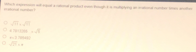 Which expression will equal a rational product even though it is multiplying an irrational number times another
irrational number?
sqrt(11)* sqrt(11)
47813265* sqrt(5)
π * 3785492
sqrt(21)* π