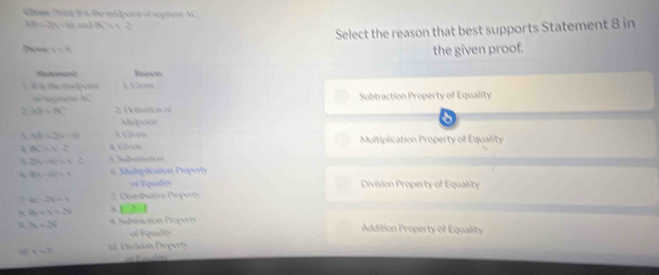 Greene Pran Bri the midpoint of segment AC,
4beta -3gamma -3beta A= _ 
Select the reason that best supports Statement 8 in
Dave Y=X
the given proof.
Sntcancnit Rpason:
ể Thể madpoi #. Given
of sogment AC Subtraction Property of Equality
LB=BC 2. Derittion of
Midpoint
3 LB=3(x-9) A Given Multiplication Property of Equality
R=r= 4 Caven
X (y-a)=4- 4/a  3 Substtution
g(-6)=1 6. Muliplication Property
é Equality Division Property of Equality
|a-2|=1 Ditibutive P ropert y
N dt=1+14^4 s
7x=sqrt[3]() Subraction Proper Addition Property of Equality
of quality
1=3 División Doperty
= Baiales